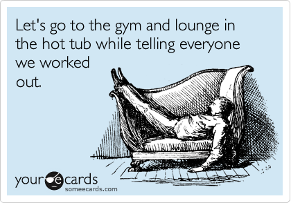 Let's go to the gym and lounge in the hot tub while telling everyone we worked
out.
