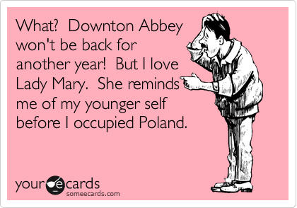 What?  Downton Abbey
won't be back for
another year!  But I love 
Lady Mary.  She reminds 
me of my younger self
before I occupied Poland.