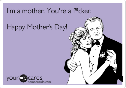 I'm a mother. You're a f*cker.

Happy Mother's Day!