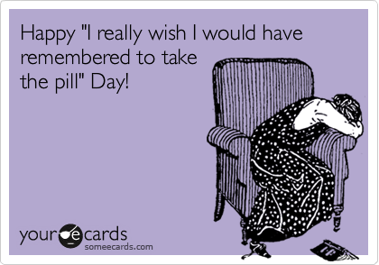 Happy "I really wish I would have remembered to take
the pill" Day!