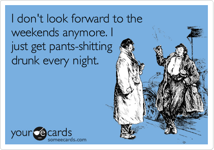 I don't look forward to the weekends anymore. I
just get pants-shitting
drunk every night.
