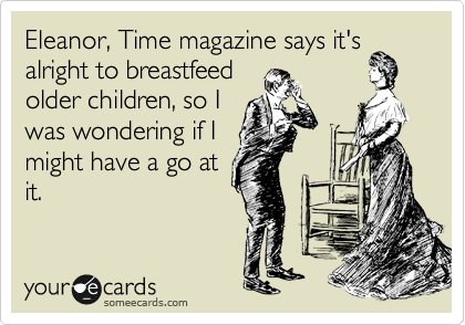 Eleanor, Time magazine says it's
alright to breastfeed
older children, so I
was wondering if I
might have a go at
it.
