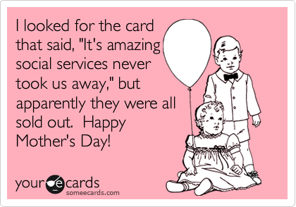 I looked for the card
that said, "It's amazing
social services never
took us away," but 
apparently they were all 
sold out.  Happy
Mother's Day!