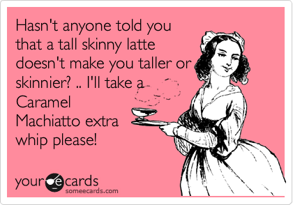 Hasn't anyone told you
that a tall skinny latte
doesn't make you taller or
skinnier? .. I'll take a
Caramel
Machiatto extra
whip please!