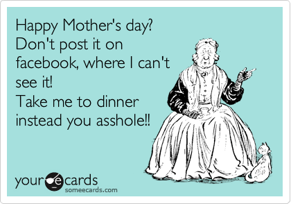 Happy Mother's day?
Don't post it on
facebook, where I can't
see it!
Take me to dinner
instead you asshole!!
