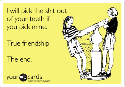 I will pick the shit out 
of your teeth if
you pick mine. 

True friendship. 

The end. 