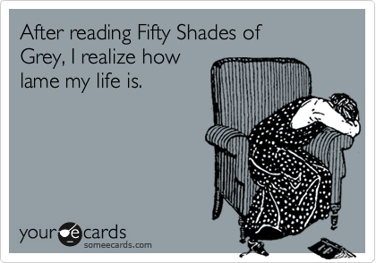 After reading Fifty Shades of
Grey, I realize how
lame my life is.  