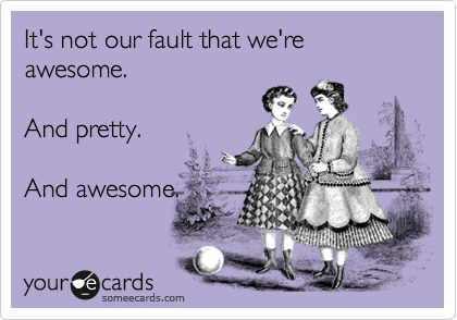 It's not our fault that we're awesome. 

And pretty.

And awesome.