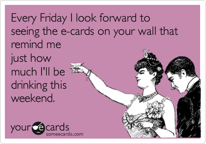 Every Friday I look forward to seeing the e-cards on your wall that
remind me
just how
much I'll be
drinking this
weekend.