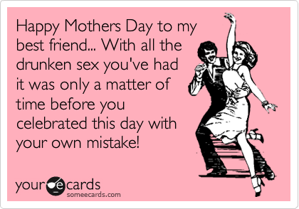 Happy Mothers Day to my
best friend... With all the
drunken sex you've had
it was only a matter of
time before you
celebrated this day with
your own mistake!