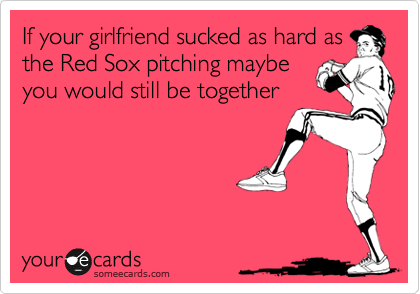 If your girlfriend sucked as hard as
the Red Sox pitching maybe
you would still be together