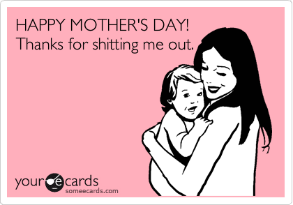 HAPPY MOTHER'S DAY!
Thanks for shitting me out.