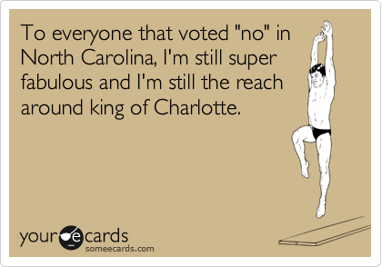 To everyone that voted "no" in
North Carolina, I'm still super
fabulous and I'm still the reach
around king of Charlotte.