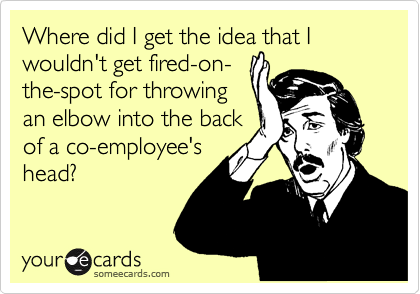 Where did I get the idea that I wouldn't get fired-on-
the-spot for throwing
an elbow into the back
of a co-employee's
head?