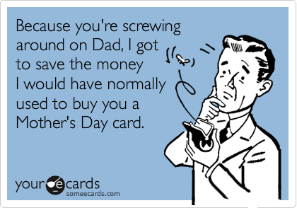 Because you're screwing
around on Dad, I got 
to save the money 
I would have normally
used to buy you a 
Mother's Day card.