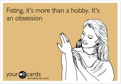 Fisting, it's more than a hobby. It's an obsession