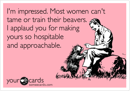 I'm impressed. Most women can't tame or train their beavers.
I applaud you for making
yours so hospitable
and approachable.