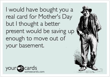 I would have bought you a
real card for Mother's Day
but I thought a better
present would be saving up
enough to move out of
your basement.