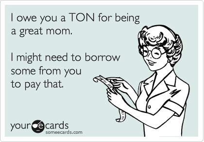 I owe you a TON for being
a great mom.

I might need to borrow 
some from you
to pay that.
