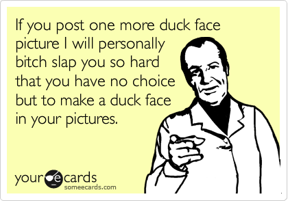If you post one more duck face picture I will personally
bitch slap you so hard
that you have no choice
but to make a duck face
in your pictures.