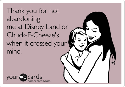 Thank you for not
abandoning
me at Disney Land or
Chuck-E-Cheeze's
when it crossed your
mind.