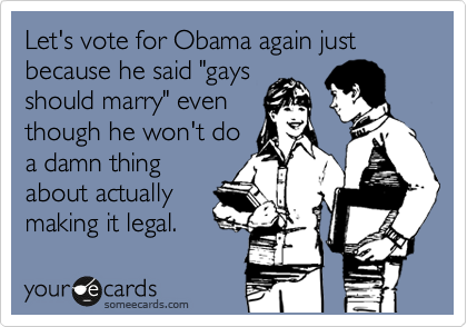 Let's vote for Obama again just because he said "gays
should marry" even
though he won't do
a damn thing
about actually
making it legal.