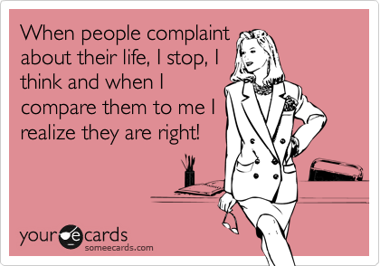 When people complaint
about their life, I stop, I
think and when I
compare them to me I
realize they are right!