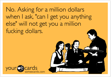 No. Asking for a million dollars when I ask, "can I get you anything
else" will not get you a million
fucking dollars.