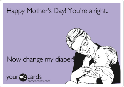 Happy Mother's Day! You're alright..





Now change my diaper! 