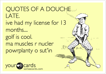 QUOTES OF A DOUCHE
LATE. 
ive had my license for 13
months....
golf is cool.
ma muscles r nucler
powrplanty o sut'in 