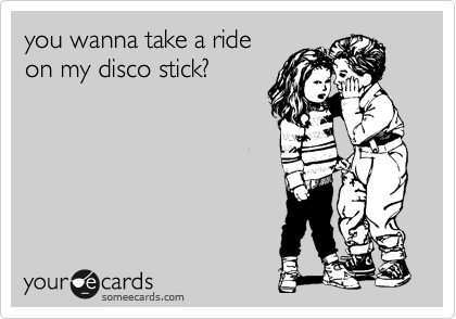 you wanna take a ride
on my disco stick?