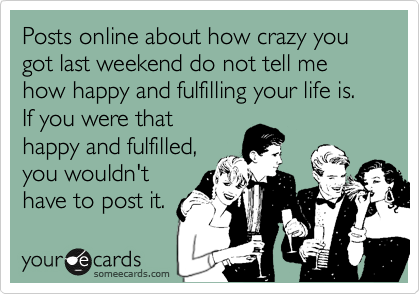 Posts online about how crazy you got last weekend do not tell me how happy and fulfilling your life is. If you were that
happy and fulfilled,
you wouldn't
have to post it.
