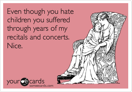 Even though you hate
children you suffered
through years of my
recitals and concerts.
Nice.