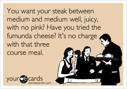 You want your steak between medium and medium well, juicy, with no pink? Have you tried the fumunda cheese? It's no charge
with that three
course meal.
