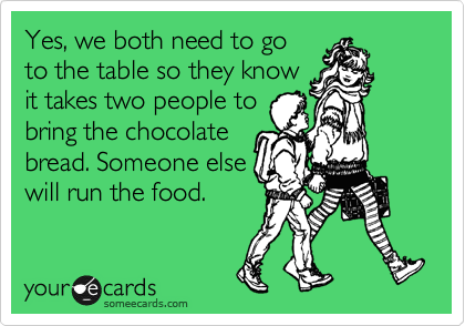 Yes, we both need to go
to the table so they know
it takes two people to
bring the chocolate
bread. Someone else
will run the food. 