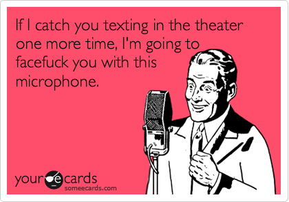 If I catch you texting in the theater one more time, I'm going to facefuck you with this 
microphone.