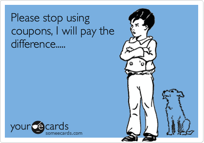 Please stop using
coupons, I will pay the
difference.....