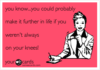 you know...you could probably

make it further in life if you

weren't always 

on your knees!