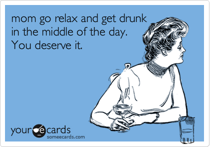 mom go relax and get drunk
in the middle of the day.
You deserve it. 
