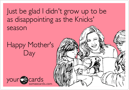 Just be glad I didn't grow up to be as disappointing as the Knicks' season

Happy Mother's
        Day