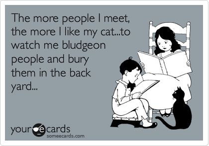 The more people I meet,
the more I like my cat...to
watch me bludgeon
people and bury
them in the back
yard...