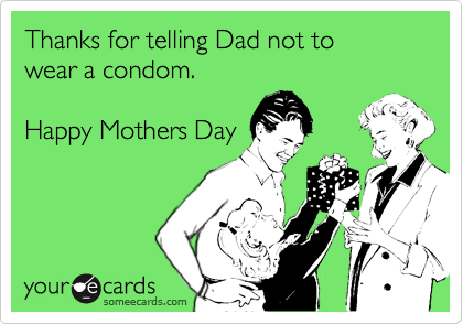 Thanks for telling Dad not to 
wear a condom.

Happy Mothers Day