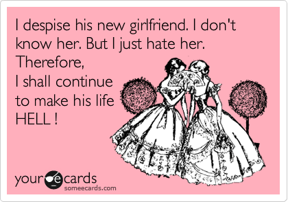 I despise his new girlfriend. I don't know her. But I just hate her.
Therefore,
I shall continue
to make his life
HELL !