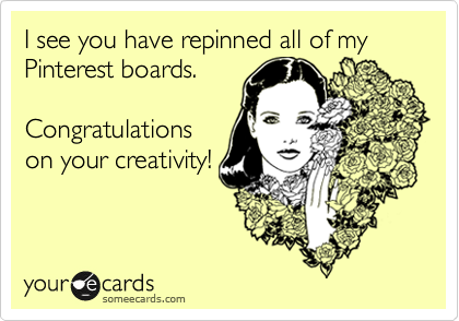 I see you have repinned all of my Pinterest boards.

Congratulations
on your creativity!