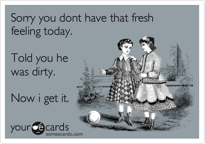 Sorry you dont have that fresh
feeling today.

Told you he
was dirty.

Now i get it. 