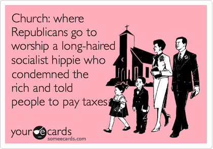 Church: where
Republicans go to
worship a long-haired
socialist hippie who
condemned the
rich and told
people to pay taxes 