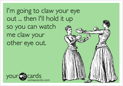I'm going to claw your eye 
out ... then I'll hold it up 
so you can watch 
me claw your 
other eye out.