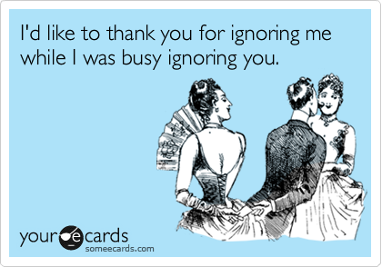 I'd like to thank you for ignoring me while I was busy ignoring you.