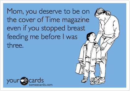 Mom, you deserve to be on
the cover of Time magazine
even if you stopped breast
feeding me before I was
three.  