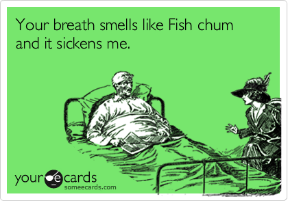 Your breath smells like Fish chum and it sickens me.